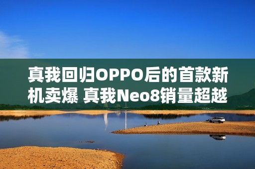 真我回归OPPO后的首款新机卖爆 真我Neo8销量超越竞品