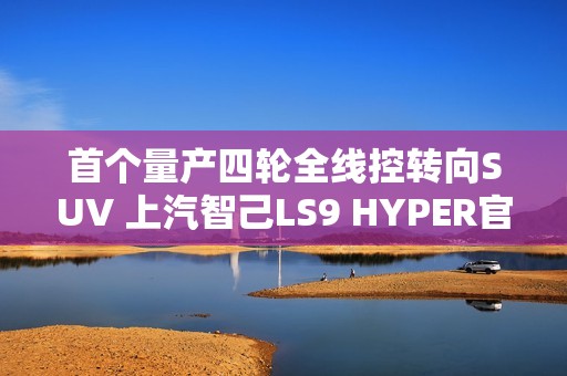 首个量产四轮全线控转向SUV 上汽智己LS9 HYPER官图发布