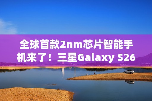 全球首款2nm芯片智能手机来了！三星Galaxy S26系列获FCC认证