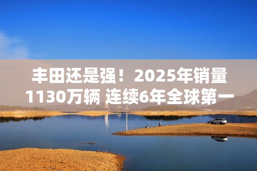 丰田还是强！2025年销量1130万辆 连续6年全球第一
