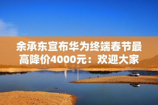 余承东宣布华为终端春节最高降价4000元：欢迎大家路过华为门店来坐坐