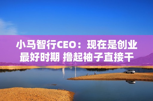 小马智行CEO：现在是创业最好时期 撸起袖子直接干