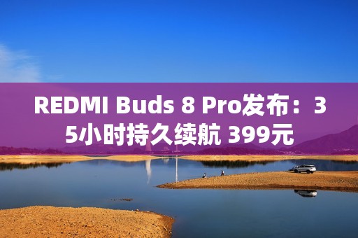 REDMI Buds 8 Pro发布：35小时持久续航 399元