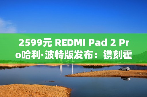 2599元 REDMI Pad 2 Pro哈利·波特版发布：镌刻霍格沃茨校徽、系统深度定制