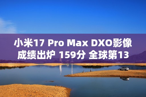 小米17 Pro Max DXO影像成绩出炉 159分 全球第13名 拍照优秀