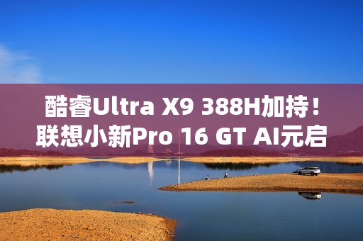 酷睿Ultra X9 388H加持！联想小新Pro 16 GT AI元启版图赏