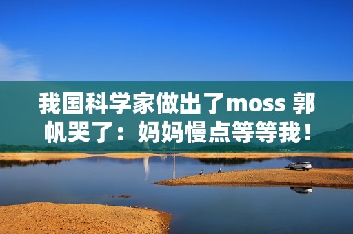 我国科学家做出了moss 郭帆哭了：妈妈慢点等等我！