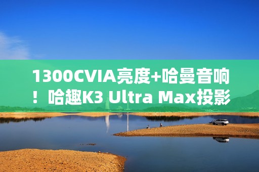 1300CVIA亮度+哈曼音响！哈趣K3 Ultra Max投影仪图赏