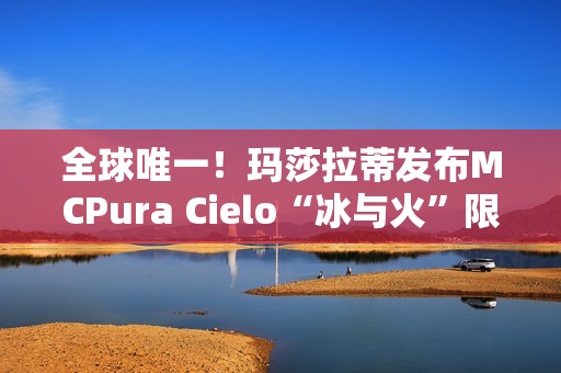全球唯一！玛莎拉蒂发布MCPura Cielo“冰与火”限定版超跑