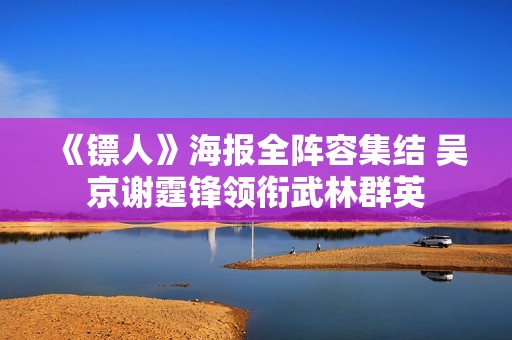 《镖人》海报全阵容集结 吴京谢霆锋领衔武林群英