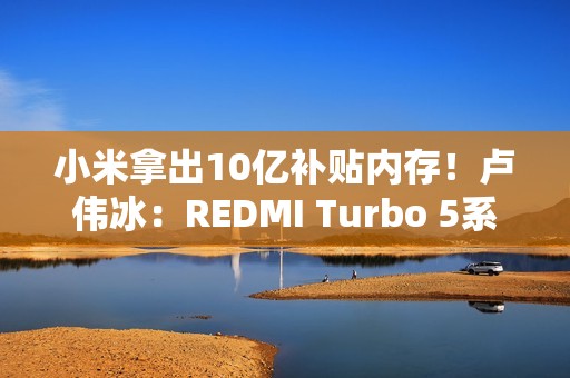 小米拿出10亿补贴内存！卢伟冰：REDMI Turbo 5系列卖得非常好