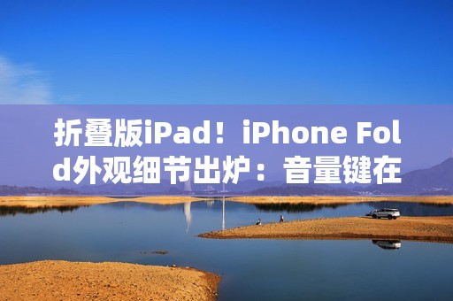 折叠版iPad！iPhone Fold外观细节出炉：音量键在顶部