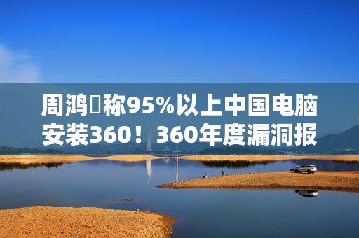 周鸿祎称95%以上中国电脑安装360！360年度漏洞报告出炉：月均4000+漏洞