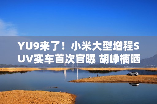 YU9来了！小米大型增程SUV实车首次官曝 胡峥楠晒图：帮大家好好试一下都在等着的车