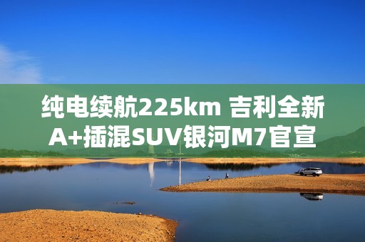 纯电续航225km 吉利全新A+插混SUV银河M7官宣