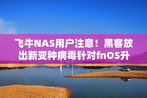 飞牛NAS用户注意！黑客放出新变种病毒针对fnOS升级 官方紧急通告