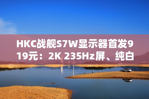 HKC战舰S7W显示器首发919元：2K 235Hz屏、纯白外观