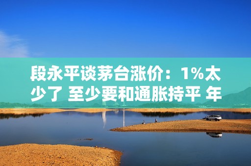 段永平谈茅台涨价：1%太少了 至少要和通胀持平 年度 3%-5%