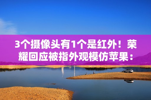 3个摄像头有1个是红外！荣耀回应被指外观模仿苹果：成熟设计会趋向共识