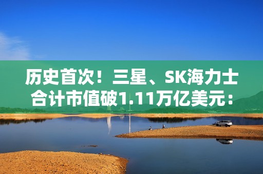 历史首次！三星、SK海力士合计市值破1.11万亿美元： 超越阿里、腾讯总和