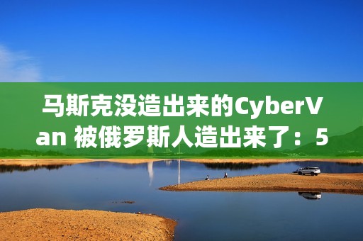 马斯克没造出来的CyberVan 被俄罗斯人造出来了：59万 车身质保100年
