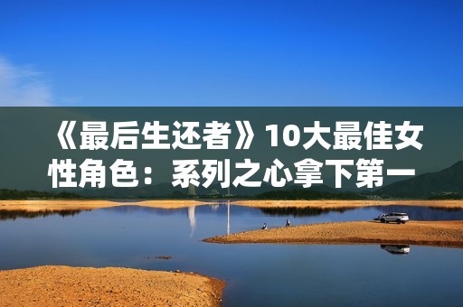 《最后生还者》10大最佳女性角色：系列之心拿下第一