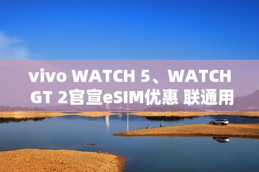 vivo WATCH 5、WATCH GT 2官宣eSIM优惠 联通用户开通减免6个月功能费