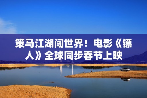 策马江湖闯世界！电影《镖人》全球同步春节上映