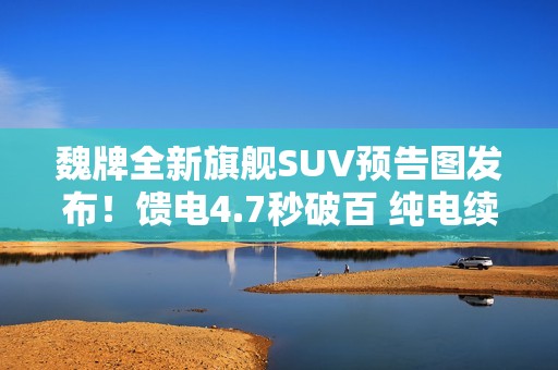 魏牌全新旗舰SUV预告图发布！馈电4.7秒破百 纯电续航400公里+
