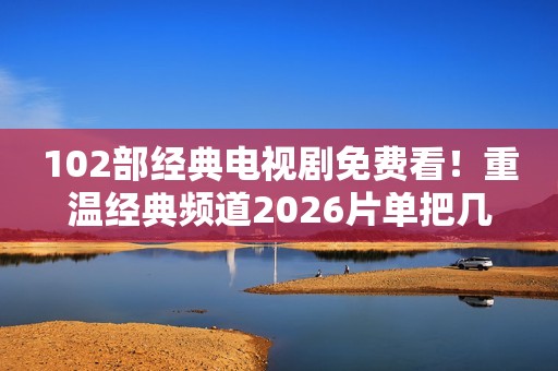 102部经典电视剧免费看！重温经典频道2026片单把几代人的青春搬来了