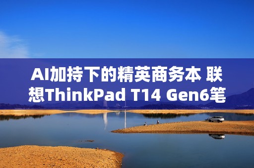 AI加持下的精英商务本 联想ThinkPad T14 Gen6笔记本评测：28W锐龙能效喜人 内建NPU更灵活