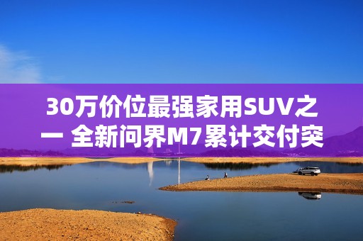 30万价位最强家用SUV之一 全新问界M7累计交付突破10万台