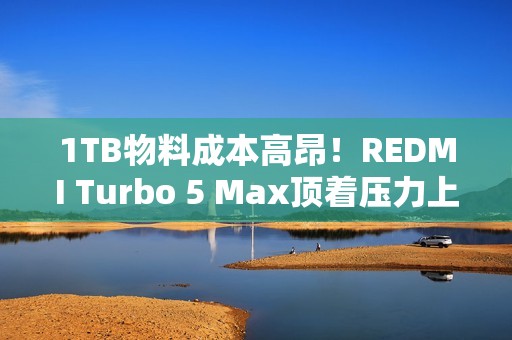 1TB物料成本高昂！REDMI Turbo 5 Max顶着压力上了1TB：3399元真香