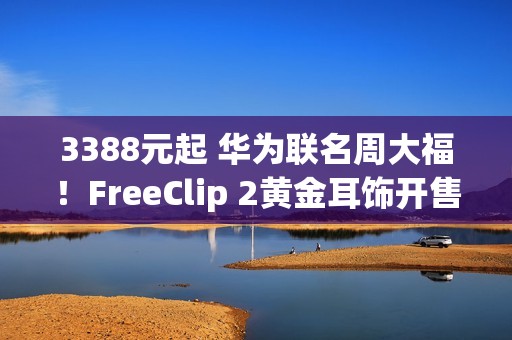 3388元起 华为联名周大福！FreeClip 2黄金耳饰开售：寓意吉祥、财运亨通