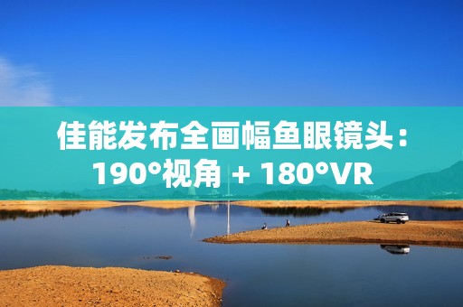 佳能发布全画幅鱼眼镜头：190°视角 + 180°VR