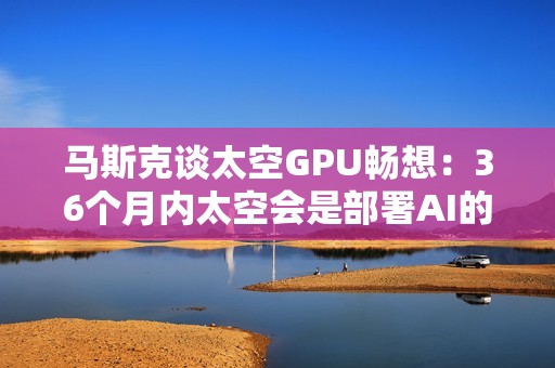 马斯克谈太空GPU畅想：36个月内太空会是部署AI的最便宜去处