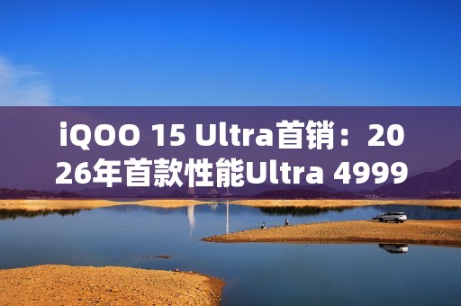 iQOO 15 Ultra首销：2026年首款性能Ultra 4999元起