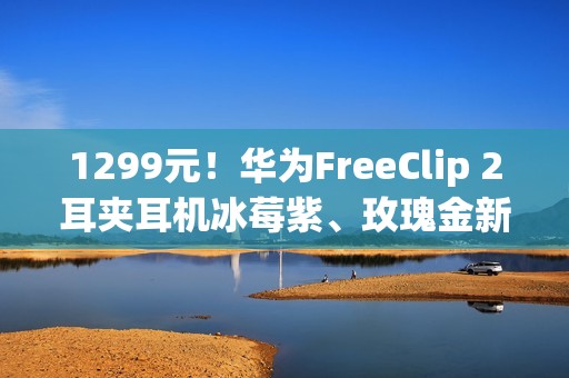 1299元！华为FreeClip 2耳夹耳机冰莓紫、玫瑰金新配色今日开售