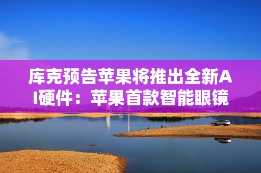 库克预告苹果将推出全新AI硬件：苹果首款智能眼镜来了