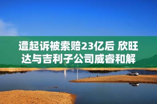 遭起诉被索赔23亿后 欣旺达与吉利子公司威睿和解