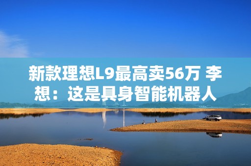 新款理想L9最高卖56万 李想：这是具身智能机器人
