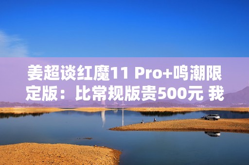姜超谈红魔11 Pro+鸣潮限定版：比常规版贵500元 我们最大的诚意