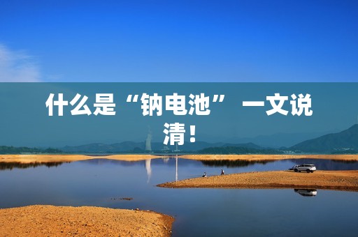 什么是“钠电池” 一文说清！