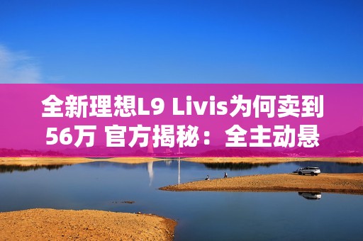 全新理想L9 Livis为何卖到56万 官方揭秘：全主动悬架 72.7度超大电池
