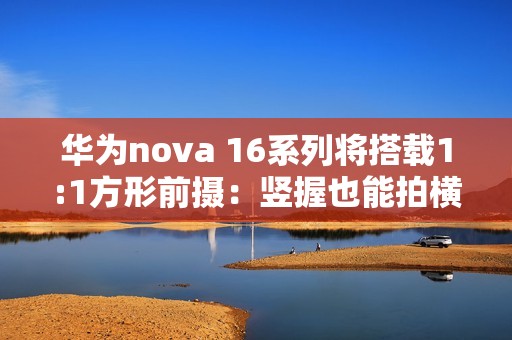 华为nova 16系列将搭载1:1方形前摄：竖握也能拍横图