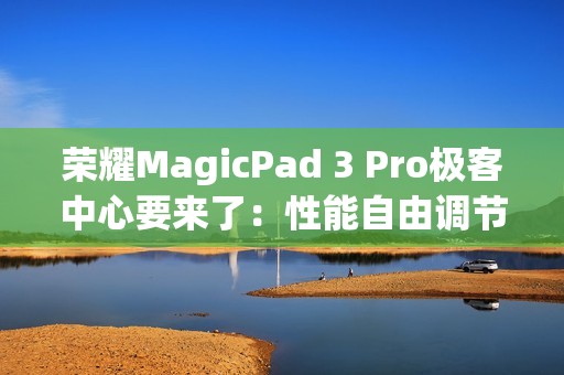 荣耀MagicPad 3 Pro极客中心要来了：性能自由调节 榨干第五代骁龙8至尊版