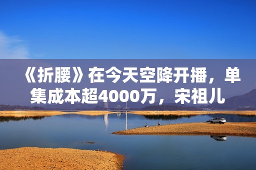 《折腰》在今天空降开播,单集成本超4000万,宋祖儿走稳复出道路 《折腰》在今天空降开播,单集成本超4000万,宋祖儿走稳复出道路