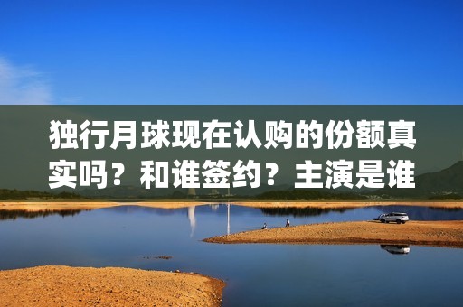 独行月球现在认购的份额真实吗？和谁签约？主演是谁？(独行月球现在认为是什么)