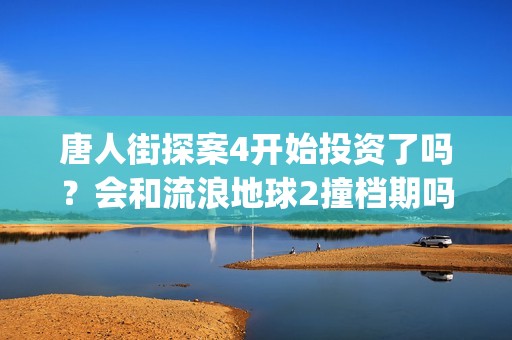 唐人街探案4开始投资了吗？会和流浪地球2撞档期吗？(唐人街探案4开拍了吗)