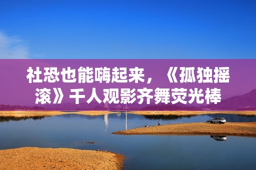 社恐也能嗨起来，《孤独摇滚》千人观影齐舞荧光棒